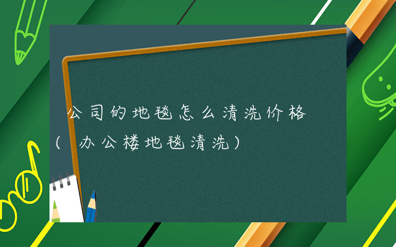 公司的地毯怎么清洗价格 (办公楼地毯清洗)